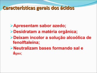 Características gerais dos ácidos Apresentam sabor azedo; Desidratam a matéria orgânica; Deixam incolor a solução alcoólica de fenolftaleína; Neutralizam bases formando sal e á gua; 