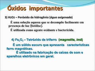 3) H 2 O 2  – Peróxido de hidrogênio ( água oxigenada ) É uma solução aquosa que se decompõe facilmente em presença de luz (fotólise).  É utilizada como agente oxidante e bactericida. 4) Fe 3 O 4  – Tetróxido de triferro   ( magnetita, imã ) É um sólido escuro que apresenta  características ferro magnéticas.  É utilizado na fabricação de caixas de som e aparelhos eletrônicos em geral. Óxidos  importantes 