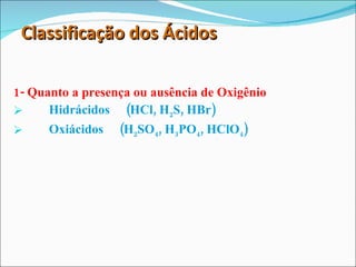 Classificação dos Ácidos 1- Quanto a presença ou ausência de Oxigênio Hidrácidos  (HCl, H 2 S, HBr) Oxiácidos  (H 2 SO 4 , H 3 PO 4 , HClO 4 ) 