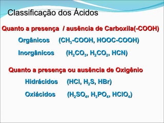 Classificação dos Ácidos Quanto a presença ou ausência de Oxigênio Hidrácidos  (HCl, H 2 S, HBr) Oxiácidos  (H 2 SO 4 , H 3 PO 4 , HClO 4 ) Quanto a presença  / ausência de Carboxila(-COOH) Orgânicos  (CH 3 -COOH, HOOC-COOH) Inorgânicos  (H 2 CO 3 , H 2 CO 2 , HCN) 