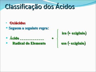 Classificação dos Ácidos Oxiácidos Seguem a seguinte regra:     ico (+ oxigênio) Ácido _____________  +  Radical do Elemento    oso (- oxigênio) 