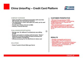 China UnionPay – Credit Card Platform


COMPANY OVERVIEW                                                 CUSTOMER PERSPECTIVE
• China UnionPay is a bankcard association with more than        •“We went from processing 15,000
  200 domestic and international members.                        transactions in 50 minutes, to processing
• The organization’s cards, both debit and credit, can be used   15,000 transactions in 1 second, at a
  on 5 Continents.                                               fraction of the cost”
• Growth was initially achieved via M&A                          •“This interbank services is used by 120+
• Industry: Financial Services                                   international institutions and 80+ local
                                                                 firms, with overall customer card issuance
                                                                 up 7x. “
CHALLENGES/OPPORTUNITIES
• Manage over 18+ different IT architectures was stifling
  growth
• Enable card system to interface with the banks’ “Switch “
  Networks to increase straight through processing and
  reduce exception management                                    RESULTS
• Offload processing from the Mainframe to reduce cost           • Scalable manageable performance
                                                                 • Simplification of the IT architecture
                                                                 • Offload MIPs from the mainframe allowing a
SOLUTIONS                                                          reduction in th IT “maintenance” budget,
• Oracle Tuxedo & Oracle WebLogic Server                           which is being use to reinvest in to
                                                                   innovation projects
 