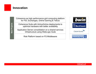 Innovation


  Coherence as high performance grid computing platform
       for FSI, Exchanges, Online Gaming & Telcos
    Coherence Suite with Active/Active deployments to
        optimize hardware with better availability
   Application Server consolidation on a shared services
            Infrastructure using WebLogic Suite

          Risk Platform based on FS Middleware
 
