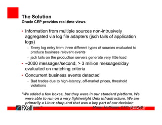The Solution
Oracle CEP provides real-time views

• Information from multiple sources non-intrusively
  aggregated via log file adapters (jsch tails of application
  logs)
   – Every log entry from three different types of sources evaluated to
     produce business relevant events
   – jsch tails on the production servers generate very little load
• ~2000 messages/second, > 3 million messages/day
  evaluated on matching criteria
• Concurrent business events detected
   – Bad trades due to high-latency, off-market prices, threshold
     violations

"We added a few boxes, but they were in our standard platform. We
  were able to run on a very lightweight Unix infrastructure. We are
  primarily a Linux shop and that was a key part of our decision
  process,“                              Minor Huffman, CTO of FXall
 