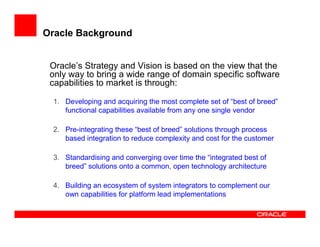 Oracle Background


 Oracle’s Strategy and Vision is based on the view that the
 only way to bring a wide range of domain specific software
 capabilities to market is through:

 1. Developing and acquiring the most complete set of “best of breed”
    functional capabilities available from any one single vendor

 2. Pre-integrating these “best of breed” solutions through process
    based integration to reduce complexity and cost for the customer

 3. Standardising and converging over time the “integrated best of
    breed” solutions onto a common, open technology architecture

 4. Building an ecosystem of system integrators to complement our
    own capabilities for platform lead implementations
 