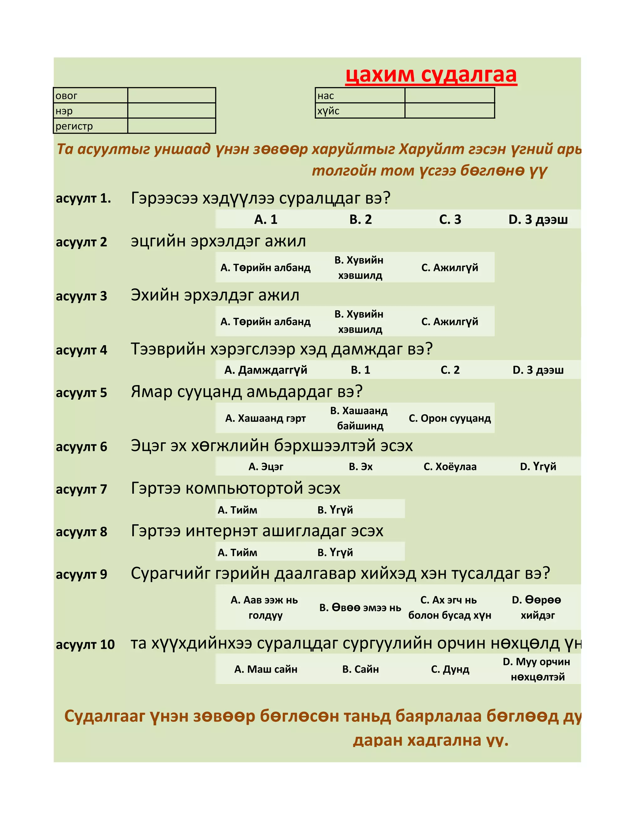 цахим судалгаа
овог                                     нас
нэр                                      хүйс
регистр

Та асуултыг уншаад үнэн зөвөөр харуйлтыг Харуйлт гэсэн үгний арын дөрвө
                               толгойн том үсгээ бөглөнө үү
асуулт 1.   Гэрээсээ хэдүүлээ суралцдаг вэ?
                            А. 1                 В. 2           С. 3          D. 3 дээш
асуулт 2    эцгийн эрхэлдэг ажил
                                            В. Хувийн
                      А. Төрийн албанд                       С. Ажилгүй
                                             хэвшилд
асуулт 3    Эхийн эрхэлдэг ажил
                                            В. Хувийн
                      А. Төрийн албанд                       С. Ажилгүй
                                             хэвшилд
асуулт 4    Тээврийн хэрэгслээр хэд дамждаг вэ?
                       А. Дамждаггүй             В. 1           С. 2          D. 3 дээш
асуулт 5    Ямар сууцанд амьдардаг вэ?
                                           В. Хашаанд
                       А. Хашаанд гэрт                     С. Орон сууцанд
                                            байшинд
асуулт 6    Эцэг эх хөгжлийн бэрхшээлтэй эсэх
                           А. Эцэг               В. Эх       С. Хоёулаа         D. Үгүй

асуулт 7    Гэртээ компьютортой эсэх
                      А. Тийм            В. Үгүй
асуулт 8    Гэртээ интернэт ашигладаг эсэх
                      А. Тийм            В. Үгүй
асуулт 9    Сурагчийг гэрийн даалгавар хийхэд хэн тусалдаг вэ?
                        А. Аав ээж нь                        С. Ах эгч нь     D. Өөрөө
                                         В. Өвөө эмээ нь
                            голдуу                         болон бусад хүн      хийдэг

асуулт 10   та хүүхдийнхээ суралцдаг сургуулийн орчин нөхцөлд үнэлгээ өг
                                                                             D. Муу орчин
                        А. Маш сайн             В. Сайн        С. Дунд
                                                                              нөхцөлтэй


 Судалгааг үнэн зөвөөр бөглөсөн таньд баярлалаа бөглөөд дууссан бо
                                 даран хадгална уу.
 