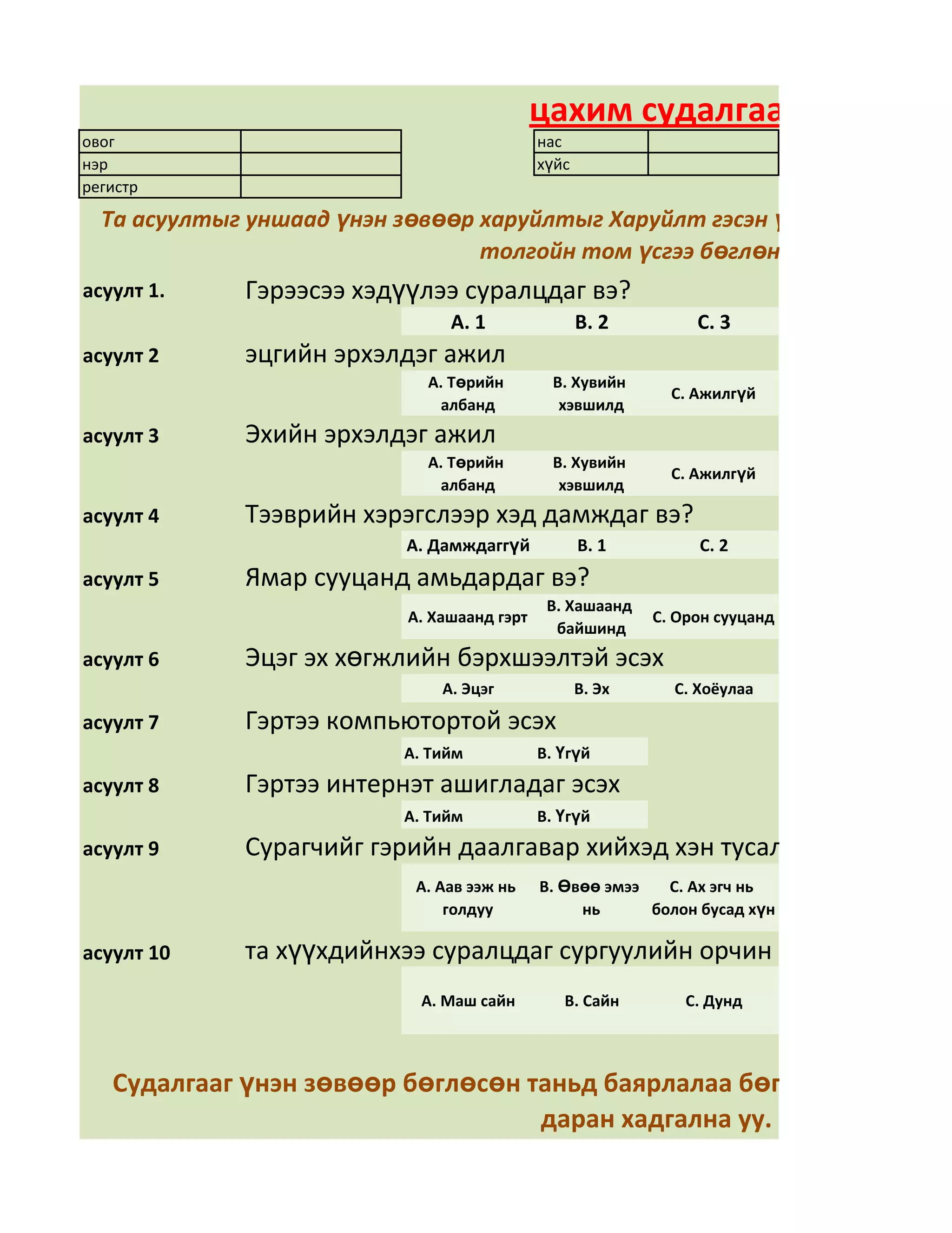 цахим судалгаа
овог                                         нас
нэр                                          хүйс
регистр

  Та асуултыг уншаад үнэн зөвөөр харуйлтыг Харуйлт гэсэн үгний арын дөрв
                                 толгойн том үсгээ бөглөнө үү
асуулт 1.    Гэрээсээ хэдүүлээ суралцдаг вэ?
                                А. 1                В. 2         С. 3
асуулт 2     эцгийн эрхэлдэг ажил
                             А. Төрийн         В. Хувийн
                                                              С. Ажилгүй
                              албанд            хэвшилд
асуулт 3     Эхийн эрхэлдэг ажил
                             А. Төрийн         В. Хувийн
                                                              С. Ажилгүй
                              албанд            хэвшилд
асуулт 4     Тээврийн хэрэгслээр хэд дамждаг вэ?
                          А. Дамждаггүй             В. 1         С. 2
асуулт 5     Ямар сууцанд амьдардаг вэ?
                                              В. Хашаанд
                           А. Хашаанд гэрт                  С. Орон сууцанд
                                               байшинд
асуулт 6     Эцэг эх хөгжлийн бэрхшээлтэй эсэх
                               А. Эцэг              В. Эх     С. Хоёулаа

асуулт 7     Гэртээ компьютортой эсэх
                          А. Тийм            В. Үгүй
асуулт 8     Гэртээ интернэт ашигладаг эсэх
                          А. Тийм            В. Үгүй
асуулт 9     Сурагчийг гэрийн даалгавар хийхэд хэн тусалдаг вэ?
                            А. Аав ээж нь    В. Өвөө эмээ   С. Ах эгч нь
                                голдуу            нь      болон бусад хүн

асуулт 10    та хүүхдийнхээ суралцдаг сургуулийн орчин нөхцөлд үнэлг
                            А. Маш сайн         В. Сайн         С. Дунд



   Судалгааг үнэн зөвөөр бөглөсөн таньд баярлалаа бөглөөд дууссан
                                   даран хадгална уу.
 