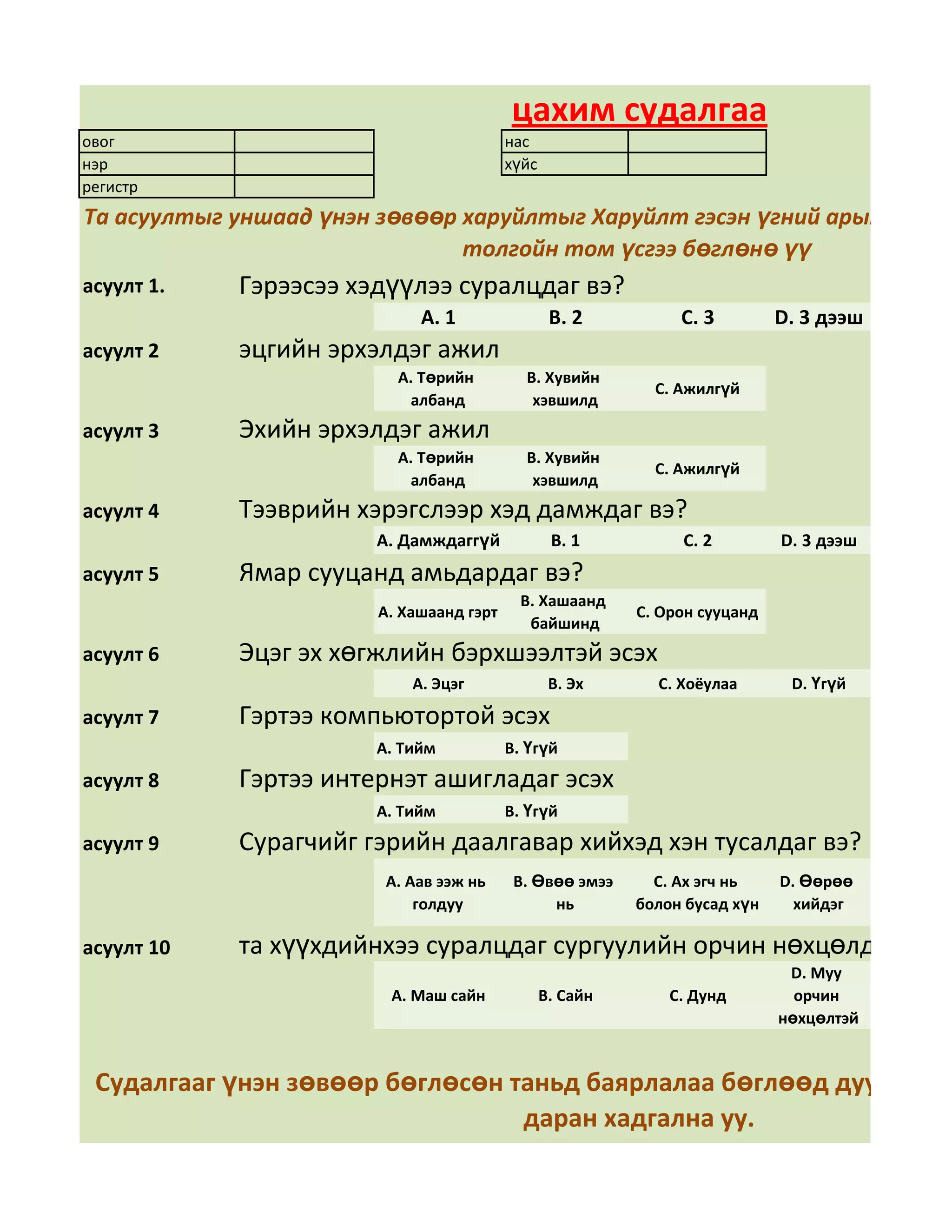 цахим судалгаа
овог                                     нас
нэр                                      хүйс
регистр
Та асуултыг уншаад үнэн зөвөөр харуйлтыг Харуйлт гэсэн үгний арын дөрвө
                               толгойн том үсгээ бөглөнө үү
асуулт 1.   Гэрээсээ хэдүүлээ суралцдаг вэ?
                            А. 1                 В. 2          С. 3         D. 3 дээш
асуулт 2    эцгийн эрхэлдэг ажил
                         А. Төрийн         В. Хувийн
                                                            С. Ажилгүй
                          албанд            хэвшилд
асуулт 3    Эхийн эрхэлдэг ажил
                         А. Төрийн         В. Хувийн
                                                            С. Ажилгүй
                          албанд            хэвшилд
асуулт 4    Тээврийн хэрэгслээр хэд дамждаг вэ?
                       А. Дамждаггүй             В. 1          С. 2         D. 3 дээш
асуулт 5    Ямар сууцанд амьдардаг вэ?
                                           В. Хашаанд
                       А. Хашаанд гэрт                    С. Орон сууцанд
                                            байшинд
асуулт 6    Эцэг эх хөгжлийн бэрхшээлтэй эсэх
                           А. Эцэг               В. Эх      С. Хоёулаа       D. Үгүй

асуулт 7    Гэртээ компьютортой эсэх
                       А. Тийм           В. Үгүй
асуулт 8    Гэртээ интернэт ашигладаг эсэх
                       А. Тийм           В. Үгүй
асуулт 9    Сурагчийг гэрийн даалгавар хийхэд хэн тусалдаг вэ?
                        А. Аав ээж нь     В. Өвөө эмээ      С. Ах эгч нь    D. Өөрөө
                            голдуу             нь         болон бусад хүн     хийдэг

асуулт 10   та хүүхдийнхээ суралцдаг сургуулийн орчин нөхцөлд үнэлгэ
                                                                             D. Муу
                         А. Маш сайн            В. Сайн       С. Дунд         орчин
                                                                            нөхцөлтэй


 Судалгааг үнэн зөвөөр бөглөсөн таньд баярлалаа бөглөөд дууссан бо
                                 даран хадгална уу.
 