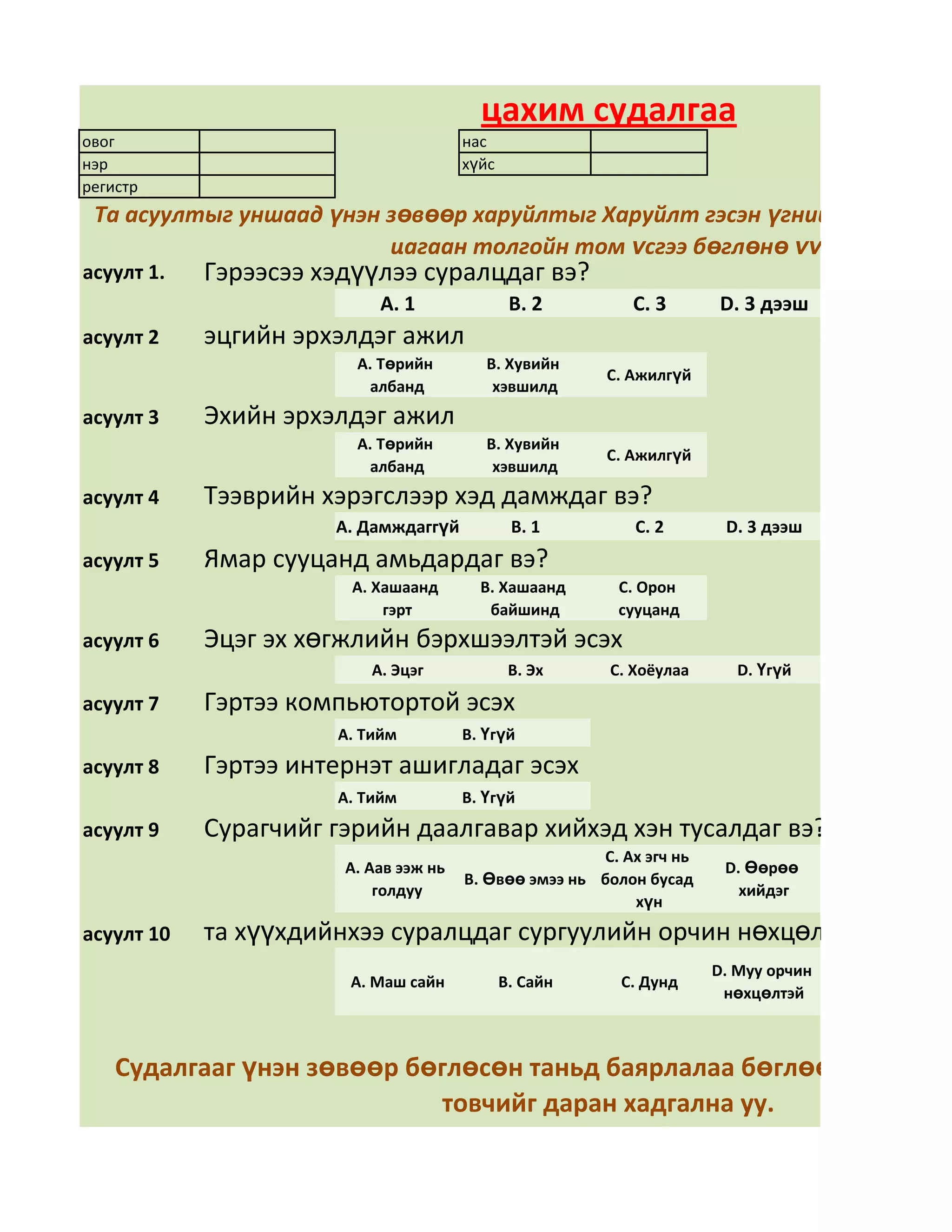 цахим судалгаа
овог                                   нас
нэр                                    хүйс
регистр
 Та асуултыг уншаад үнэн зөвөөр харуйлтыг Харуйлт гэсэн үгний арын дөрв
                         цагаан толгойн том үсгээ бөглөнө үү
асуулт 1.   Гэрээсээ хэдүүлээ суралцдаг вэ?
                           А. 1                В. 2        С. 3       D. 3 дээш
асуулт 2    эцгийн эрхэлдэг ажил
                        А. Төрийн         В. Хувийн
                                                        С. Ажилгүй
                         албанд            хэвшилд
асуулт 3    Эхийн эрхэлдэг ажил
                        А. Төрийн         В. Хувийн
                                                        С. Ажилгүй
                         албанд            хэвшилд
асуулт 4    Тээврийн хэрэгслээр хэд дамждаг вэ?
                      А. Дамждаггүй            В. 1        С. 2        D. 3 дээш
асуулт 5    Ямар сууцанд амьдардаг вэ?
                       А. Хашаанд        В. Хашаанд      С. Орон
                           гэрт           байшинд        сууцанд
асуулт 6    Эцэг эх хөгжлийн бэрхшээлтэй эсэх
                          А. Эцэг              В. Эх    С. Хоёулаа       D. Үгүй

асуулт 7    Гэртээ компьютортой эсэх
                      А. Тийм          В. Үгүй
асуулт 8    Гэртээ интернэт ашигладаг эсэх
                      А. Тийм          В. Үгүй
асуулт 9    Сурагчийг гэрийн даалгавар хийхэд хэн тусалдаг вэ?
                                                       С. Ах эгч нь
                       А. Аав ээж нь                                   D. Өөрөө
                                       В. Өвөө эмээ нь болон бусад
                           голдуу                                        хийдэг
                                                           хүн
асуулт 10   та хүүхдийнхээ суралцдаг сургуулийн орчин нөхцөлд үнэлгээ ө
                                                                      D. Муу орчин
                       А. Маш сайн            В. Сайн     С. Дунд
                                                                       нөхцөлтэй



    Судалгааг үнэн зөвөөр бөглөсөн таньд баярлалаа бөглөөд дууссан
                            товчийг даран хадгална уу.
 