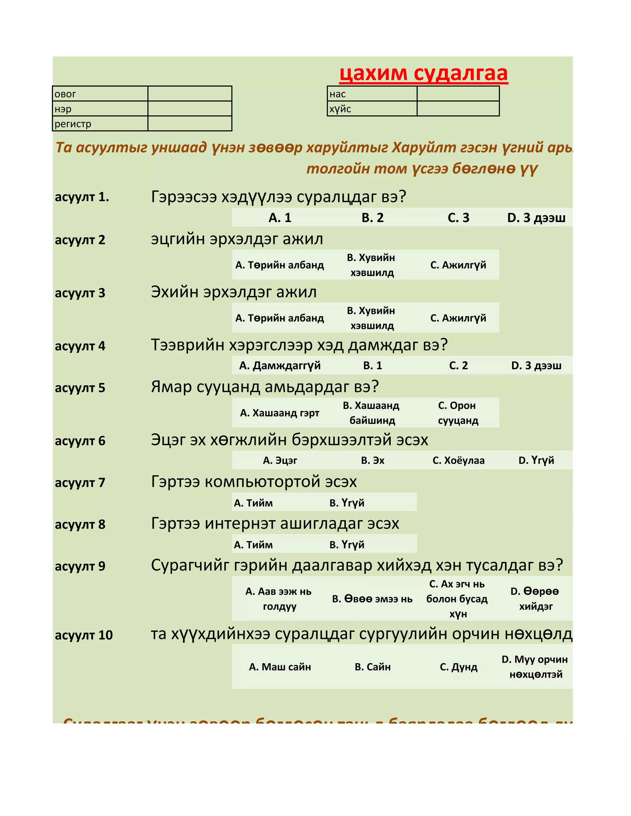 цахим судалгаа
овог                                     нас
нэр                                      хүйс
регистр

Та асуултыг уншаад үнэн зөвөөр харуйлтыг Харуйлт гэсэн үгний арын дөрвө
                               толгойн том үсгээ бөглөнө үү
асуулт 1.   Гэрээсээ хэдүүлээ суралцдаг вэ?
                            А. 1                 В. 2          С. 3        D. 3 дээш
асуулт 2    эцгийн эрхэлдэг ажил
                                            В. Хувийн
                      А. Төрийн албанд                     С. Ажилгүй
                                             хэвшилд
асуулт 3    Эхийн эрхэлдэг ажил
                                            В. Хувийн
                      А. Төрийн албанд                     С. Ажилгүй
                                             хэвшилд
асуулт 4    Тээврийн хэрэгслээр хэд дамждаг вэ?
                      А. Дамждаггүй              В. 1          С. 2        D. 3 дээш
асуулт 5    Ямар сууцанд амьдардаг вэ?
                                           В. Хашаанд        С. Орон
                       А. Хашаанд гэрт
                                            байшинд          сууцанд
асуулт 6    Эцэг эх хөгжлийн бэрхшээлтэй эсэх
                           А. Эцэг               В. Эх      С. Хоёулаа       D. Үгүй

асуулт 7    Гэртээ компьютортой эсэх
                      А. Тийм            В. Үгүй
асуулт 8    Гэртээ интернэт ашигладаг эсэх
                      А. Тийм            В. Үгүй
асуулт 9    Сурагчийг гэрийн даалгавар хийхэд хэн тусалдаг вэ?
                                                           С. Ах эгч нь
                        А. Аав ээж нь                                      D. Өөрөө
                                         В. Өвөө эмээ нь   болон бусад
                            голдуу                                           хийдэг
                                                               хүн
асуулт 10   та хүүхдийнхээ суралцдаг сургуулийн орчин нөхцөлд үнэлгээ
                                                                          D. Муу орчин
                        А. Маш сайн             В. Сайн      С. Дунд
                                                                           нөхцөлтэй



 Судалгааг үнэн зөвөөр бөглөсөн таньд баярлалаа бөглөөд дууссан бо
                                 даран хадгална уу.
 