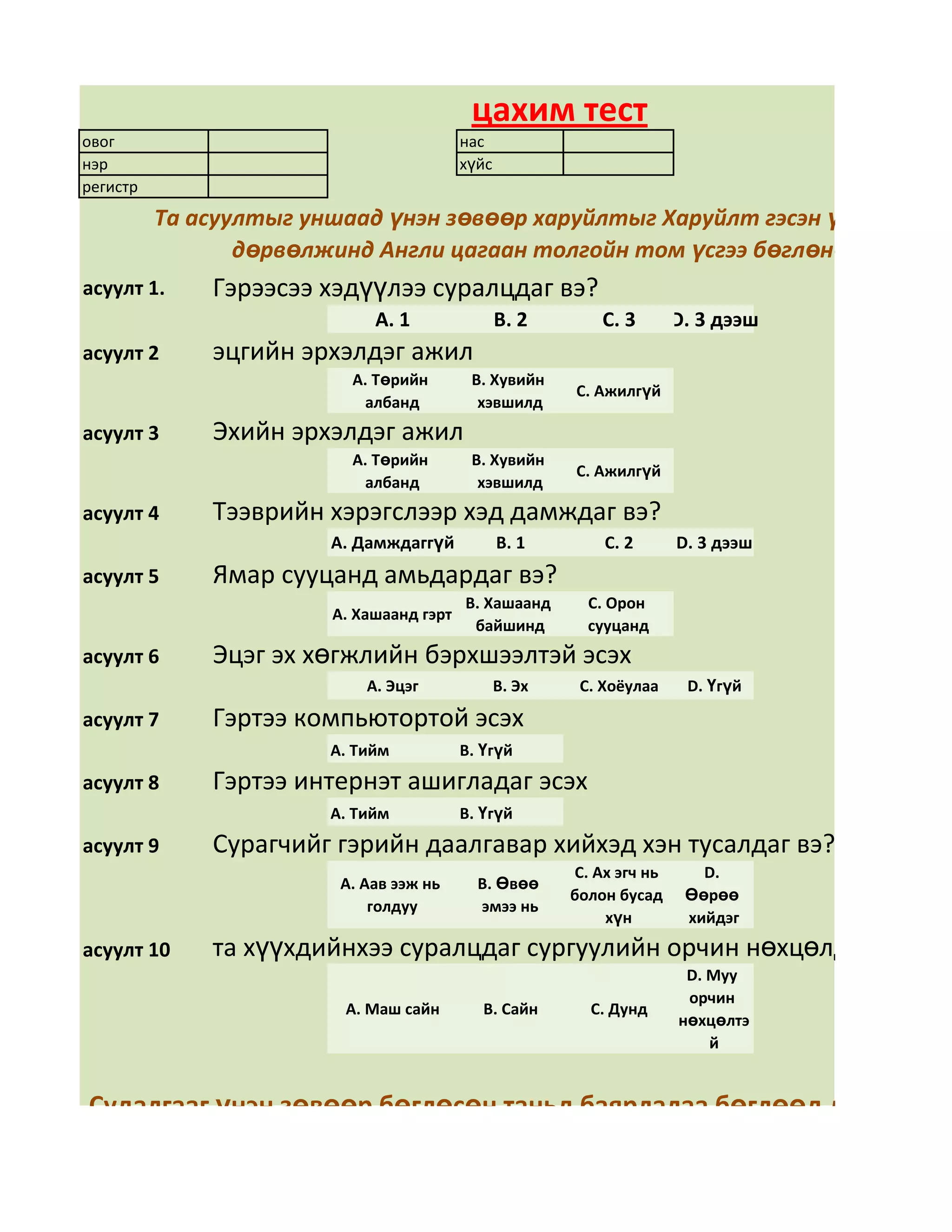 цахим тест
овог                                      нас
нэр                                       хүйс
регистр
          Та асуултыг уншаад үнэн зөвөөр харуйлтыг Харуйлт гэсэн үгний арын
                 дөрвөлжинд Англи цагаан толгойн том үсгээ бөглөнө үү
асуулт 1.     Гэрээсээ хэдүүлээ суралцдаг вэ?
                             А. 1                В. 2        С. 3       D. 3 дээш
асуулт 2      эцгийн эрхэлдэг ажил
                          А. Төрийн        В. Хувийн
                                                         С. Ажилгүй
                           албанд           хэвшилд
асуулт 3      Эхийн эрхэлдэг ажил
                          А. Төрийн        В. Хувийн
                                                         С. Ажилгүй
                           албанд           хэвшилд
асуулт 4      Тээврийн хэрэгслээр хэд дамждаг вэ?
                        А. Дамждаггүй            В. 1        С. 2       D. 3 дээш
асуулт 5      Ямар сууцанд амьдардаг вэ?
                                          В. Хашаанд       С. Орон
                        А. Хашаанд гэрт
                                           байшинд         сууцанд
асуулт 6      Эцэг эх хөгжлийн бэрхшээлтэй эсэх
                            А. Эцэг              В. Эх    С. Хоёулаа     D. Үгүй

асуулт 7      Гэртээ компьютортой эсэх
                        А. Тийм           В. Үгүй
асуулт 8      Гэртээ интернэт ашигладаг эсэх
                        А. Тийм           В. Үгүй
асуулт 9      Сурагчийг гэрийн даалгавар хийхэд хэн тусалдаг вэ?
                                                         С. Ах эгч нь      D.
                         А. Аав ээж нь      В. Өвөө
                                                         болон бусад     Өөрөө
                             голдуу         эмээ нь
                                                             хүн         хийдэг
асуулт 10     та хүүхдийнхээ суралцдаг сургуулийн орчин нөхцөлд үнэлгээ ө
                                                                         D. Муу
                                                                         орчин
                         А. Маш сайн         В. Сайн       С. Дунд
                                                                        нөхцөлтэ
                                                                            й


Судалгааг үнэн зөвөөр бөглөсөн таньд баярлалаа бөглөөд дууссан бо
                     + S товчийг даран хадгална уу.
 