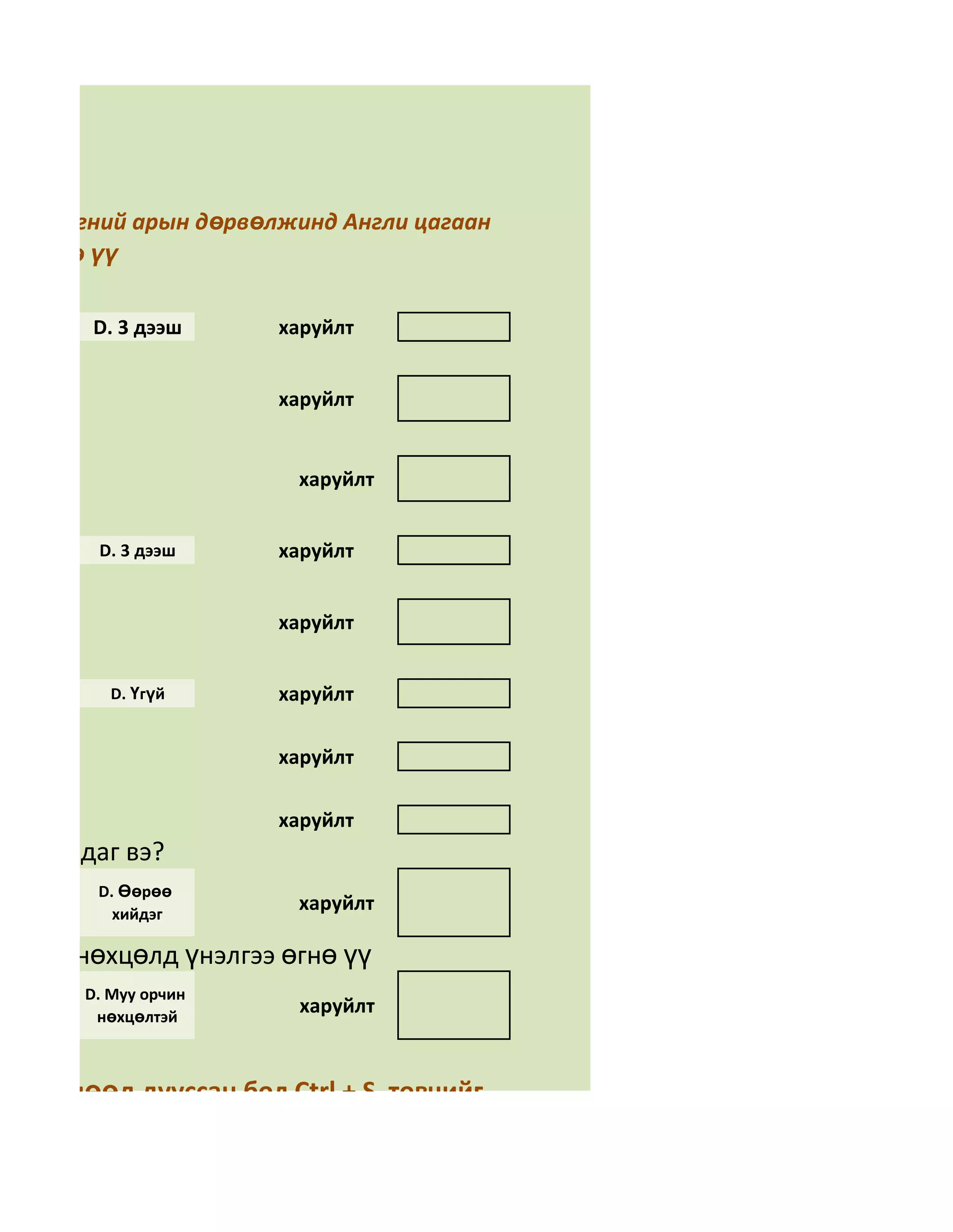алгаа

 гэсэн үгний арын дөрвөлжинд Англи цагаан
бөглөнө үү

        D. 3 дээш      харуйлт


                       харуйлт


                         харуйлт


         D. 3 дээш     харуйлт


                       харуйлт


           D. Үгүй     харуйлт

                       харуйлт

                       харуйлт
н тусалдаг вэ?
         D. Өөрөө
           хийдэг
                         харуйлт

орчин нөхцөлд үнэлгээ өгнө үү
        D. Муу орчин
         нөхцөлтэй
                         харуйлт


аа бөглөөд дууссан бол Ctrl + S товчийг
на уу.
 