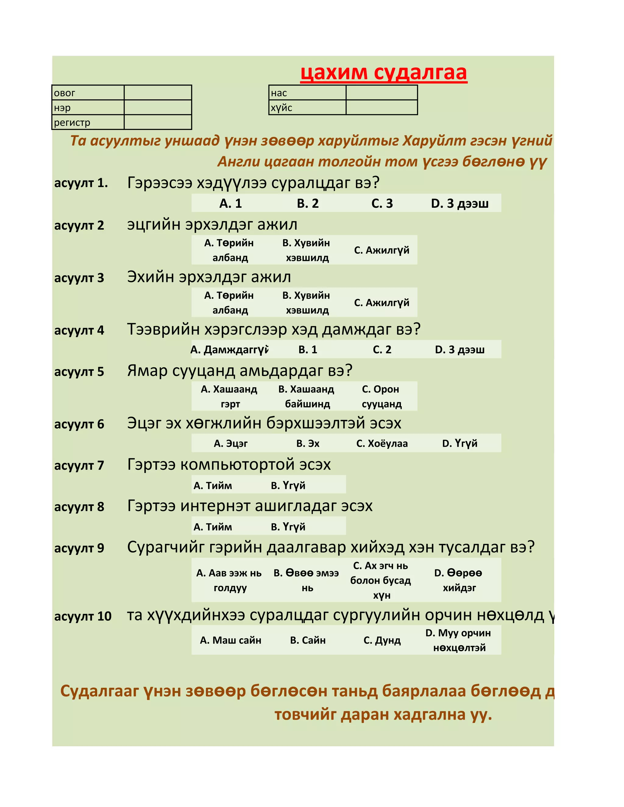 цахим судалгаа
овог                                нас
нэр                                 хүйс
регистр
   Та асуултыг уншаад үнэн зөвөөр харуйлтыг Харуйлт гэсэн үгний арын дөр
                     Англи цагаан толгойн том үсгээ бөглөнө үү
асуулт 1.   Гэрээсээ хэдүүлээ суралцдаг вэ?
                        А. 1               В. 2       С. 3       D. 3 дээш
асуулт 2    эцгийн эрхэлдэг ажил
                     А. Төрийн        В. Хувийн
                                                   С. Ажилгүй
                      албанд           хэвшилд
асуулт 3    Эхийн эрхэлдэг ажил
                     А. Төрийн        В. Хувийн
                                                   С. Ажилгүй
                      албанд           хэвшилд
асуулт 4    Тээврийн хэрэгслээр хэд дамждаг вэ?
                   А. Дамждаггүй           В. 1       С. 2       D. 3 дээш
асуулт 5    Ямар сууцанд амьдардаг вэ?
                     А. Хашаанд      В. Хашаанд     С. Орон
                         гэрт         байшинд       сууцанд
асуулт 6    Эцэг эх хөгжлийн бэрхшээлтэй эсэх
                       А. Эцэг             В. Эх   С. Хоёулаа      D. Үгүй

асуулт 7    Гэртээ компьютортой эсэх
                    А. Тийм         В. Үгүй
асуулт 8    Гэртээ интернэт ашигладаг эсэх
                    А. Тийм         В. Үгүй
асуулт 9    Сурагчийг гэрийн даалгавар хийхэд хэн тусалдаг вэ?
                                                 С. Ах эгч нь
                    А. Аав ээж нь   В. Өвөө эмээ                 D. Өөрөө
                                                 болон бусад
                        голдуу           нь                        хийдэг
                                                     хүн
асуулт 10   та хүүхдийнхээ суралцдаг сургуулийн орчин нөхцөлд үнэлгээ өг
                                                                D. Муу орчин
                     А. Маш сайн       В. Сайн      С. Дунд
                                                                 нөхцөлтэй



 Судалгааг үнэн зөвөөр бөглөсөн таньд баярлалаа бөглөөд дууссан бо
                         товчийг даран хадгална уу.
 