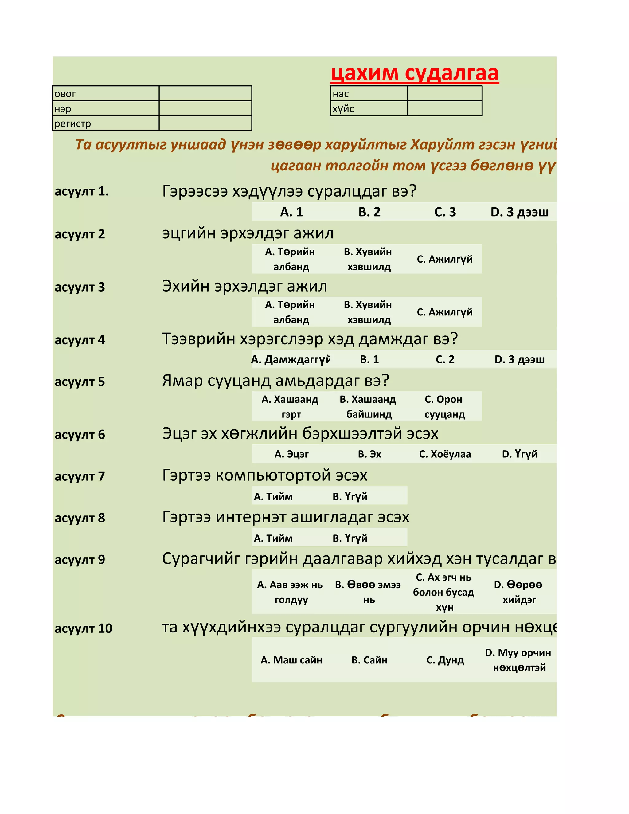 цахим судалгаа
овог                                     нас
нэр                                      хүйс
регистр
   Та асуултыг уншаад үнэн зөвөөр харуйлтыг Харуйлт гэсэн үгний арын дөр
                           цагаан толгойн том үсгээ бөглөнө үү
асуулт 1.    Гэрээсээ хэдүүлээ суралцдаг вэ?
                             А. 1               В. 2        С. 3       D. 3 дээш
асуулт 2     эцгийн эрхэлдэг ажил
                           А. Төрийн       В. Хувийн
                                                        С. Ажилгүй
                            албанд          хэвшилд
асуулт 3     Эхийн эрхэлдэг ажил
                           А. Төрийн       В. Хувийн
                                                        С. Ажилгүй
                            албанд          хэвшилд
асуулт 4     Тээврийн хэрэгслээр хэд дамждаг вэ?
                        А. Дамждаггүй           В. 1        С. 2        D. 3 дээш
асуулт 5     Ямар сууцанд амьдардаг вэ?
                          А. Хашаанд      В. Хашаанд      С. Орон
                              гэрт         байшинд        сууцанд
асуулт 6     Эцэг эх хөгжлийн бэрхшээлтэй эсэх
                            А. Эцэг             В. Эх    С. Хоёулаа       D. Үгүй

асуулт 7     Гэртээ компьютортой эсэх
                         А. Тийм         В. Үгүй
асуулт 8     Гэртээ интернэт ашигладаг эсэх
                         А. Тийм         В. Үгүй
асуулт 9     Сурагчийг гэрийн даалгавар хийхэд хэн тусалдаг вэ?
                                                        С. Ах эгч нь
                         А. Аав ээж нь   В. Өвөө эмээ                   D. Өөрөө
                                                        болон бусад
                             голдуу           нь                          хийдэг
                                                            хүн
асуулт 10    та хүүхдийнхээ суралцдаг сургуулийн орчин нөхцөлд үнэлг
                                                                       D. Муу орчин
                          А. Маш сайн       В. Сайн       С. Дунд
                                                                        нөхцөлтэй



Судалгааг үнэн зөвөөр бөглөсөн таньд баярлалаа бөглөөд дууссан бо
                                даран хадгална уу.
 