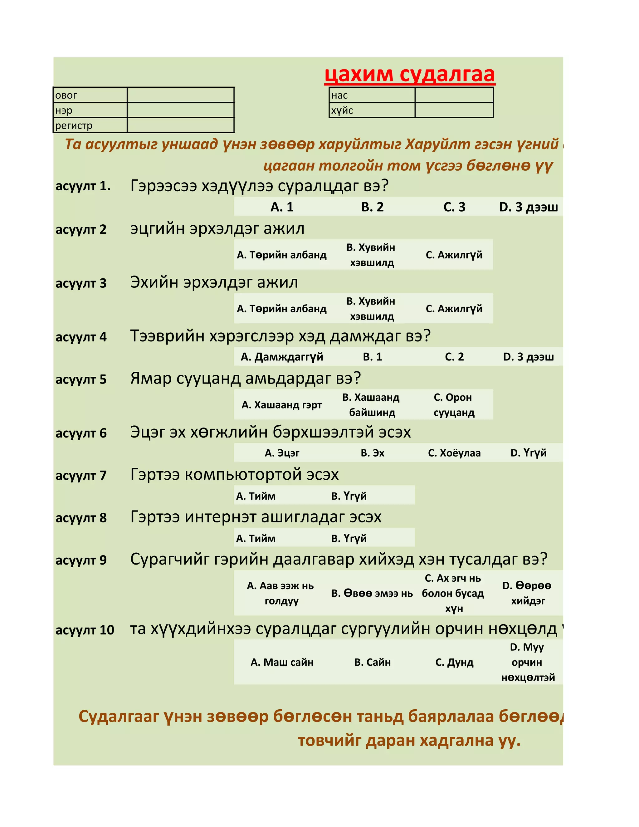 цахим судалгаа
овог                                       нас
нэр                                        хүйс
регистр
 Та асуултыг уншаад үнэн зөвөөр харуйлтыг Харуйлт гэсэн үгний арын дөрв
                         цагаан толгойн том үсгээ бөглөнө үү
асуулт 1.   Гэрээсээ хэдүүлээ суралцдаг вэ?
                              А. 1                 В. 2        С. 3       D. 3 дээш
асуулт 2    эцгийн эрхэлдэг ажил
                                             В. Хувийн
                        А. Төрийн албанд                    С. Ажилгүй
                                              хэвшилд
асуулт 3    Эхийн эрхэлдэг ажил
                                             В. Хувийн
                        А. Төрийн албанд                    С. Ажилгүй
                                              хэвшилд
асуулт 4    Тээврийн хэрэгслээр хэд дамждаг вэ?
                         А. Дамждаггүй             В. 1        С. 2       D. 3 дээш
асуулт 5    Ямар сууцанд амьдардаг вэ?
                                             В. Хашаанд      С. Орон
                         А. Хашаанд гэрт
                                              байшинд        сууцанд
асуулт 6    Эцэг эх хөгжлийн бэрхшээлтэй эсэх
                             А. Эцэг               В. Эх    С. Хоёулаа     D. Үгүй

асуулт 7    Гэртээ компьютортой эсэх
                        А. Тийм            В. Үгүй
асуулт 8    Гэртээ интернэт ашигладаг эсэх
                        А. Тийм            В. Үгүй
асуулт 9    Сурагчийг гэрийн даалгавар хийхэд хэн тусалдаг вэ?
                                                           С. Ах эгч нь
                         А. Аав ээж нь                                    D. Өөрөө
                                           В. Өвөө эмээ нь болон бусад
                             голдуу                                         хийдэг
                                                               хүн
асуулт 10   та хүүхдийнхээ суралцдаг сургуулийн орчин нөхцөлд үнэлгээ өг
                                                                           D. Муу
                          А. Маш сайн             В. Сайн     С. Дунд       орчин
                                                                          нөхцөлтэй


    Судалгааг үнэн зөвөөр бөглөсөн таньд баярлалаа бөглөөд дууссан
                            товчийг даран хадгална уу.
 