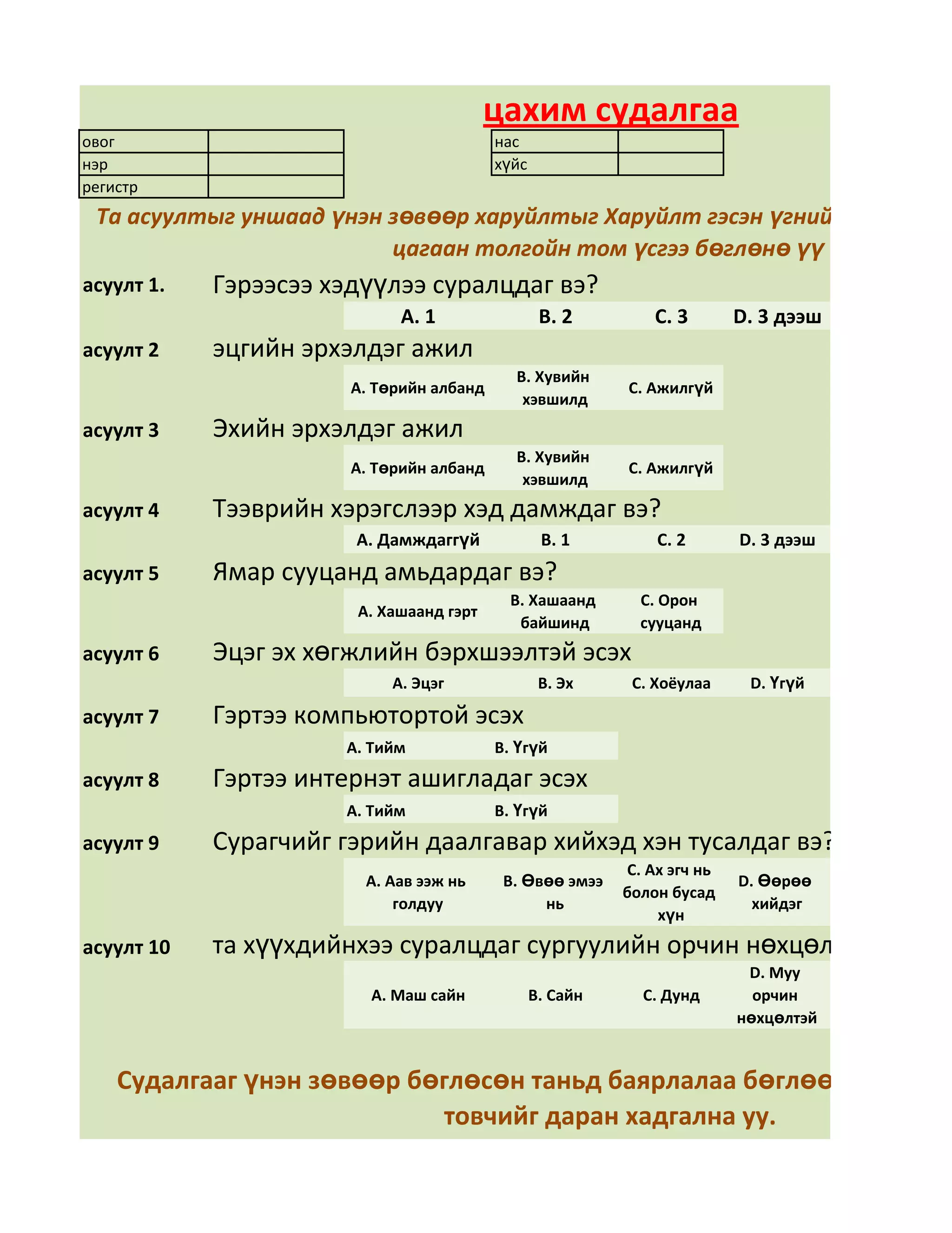 цахим судалгаа
овог                                      нас
нэр                                       хүйс
регистр
 Та асуултыг уншаад үнэн зөвөөр харуйлтыг Харуйлт гэсэн үгний арын дөрв
                         цагаан толгойн том үсгээ бөглөнө үү
асуулт 1.   Гэрээсээ хэдүүлээ суралцдаг вэ?
                            А. 1                  В. 2         С. 3       D. 3 дээш
асуулт 2    эцгийн эрхэлдэг ажил
                                            В. Хувийн
                       А. Төрийн албанд                    С. Ажилгүй
                                             хэвшилд
асуулт 3    Эхийн эрхэлдэг ажил
                                            В. Хувийн
                       А. Төрийн албанд                    С. Ажилгүй
                                             хэвшилд
асуулт 4    Тээврийн хэрэгслээр хэд дамждаг вэ?
                       А. Дамждаггүй              В. 1         С. 2       D. 3 дээш
асуулт 5    Ямар сууцанд амьдардаг вэ?
                                            В. Хашаанд       С. Орон
                       А. Хашаанд гэрт
                                             байшинд         сууцанд
асуулт 6    Эцэг эх хөгжлийн бэрхшээлтэй эсэх
                           А. Эцэг                В. Эх     С. Хоёулаа     D. Үгүй

асуулт 7    Гэртээ компьютортой эсэх
                      А. Тийм             В. Үгүй
асуулт 8    Гэртээ интернэт ашигладаг эсэх
                      А. Тийм             В. Үгүй
асуулт 9    Сурагчийг гэрийн даалгавар хийхэд хэн тусалдаг вэ?
                                                           С. Ах эгч нь
                        А. Аав ээж нь      В. Өвөө эмээ                   D. Өөрөө
                                                           болон бусад
                            голдуу              нь                          хийдэг
                                                               хүн
асуулт 10   та хүүхдийнхээ суралцдаг сургуулийн орчин нөхцөлд үнэлгээ ө
                                                                           D. Муу
                         А. Маш сайн             В. Сайн     С. Дунд        орчин
                                                                          нөхцөлтэй


    Судалгааг үнэн зөвөөр бөглөсөн таньд баярлалаа бөглөөд дууссан
                            товчийг даран хадгална уу.
 
