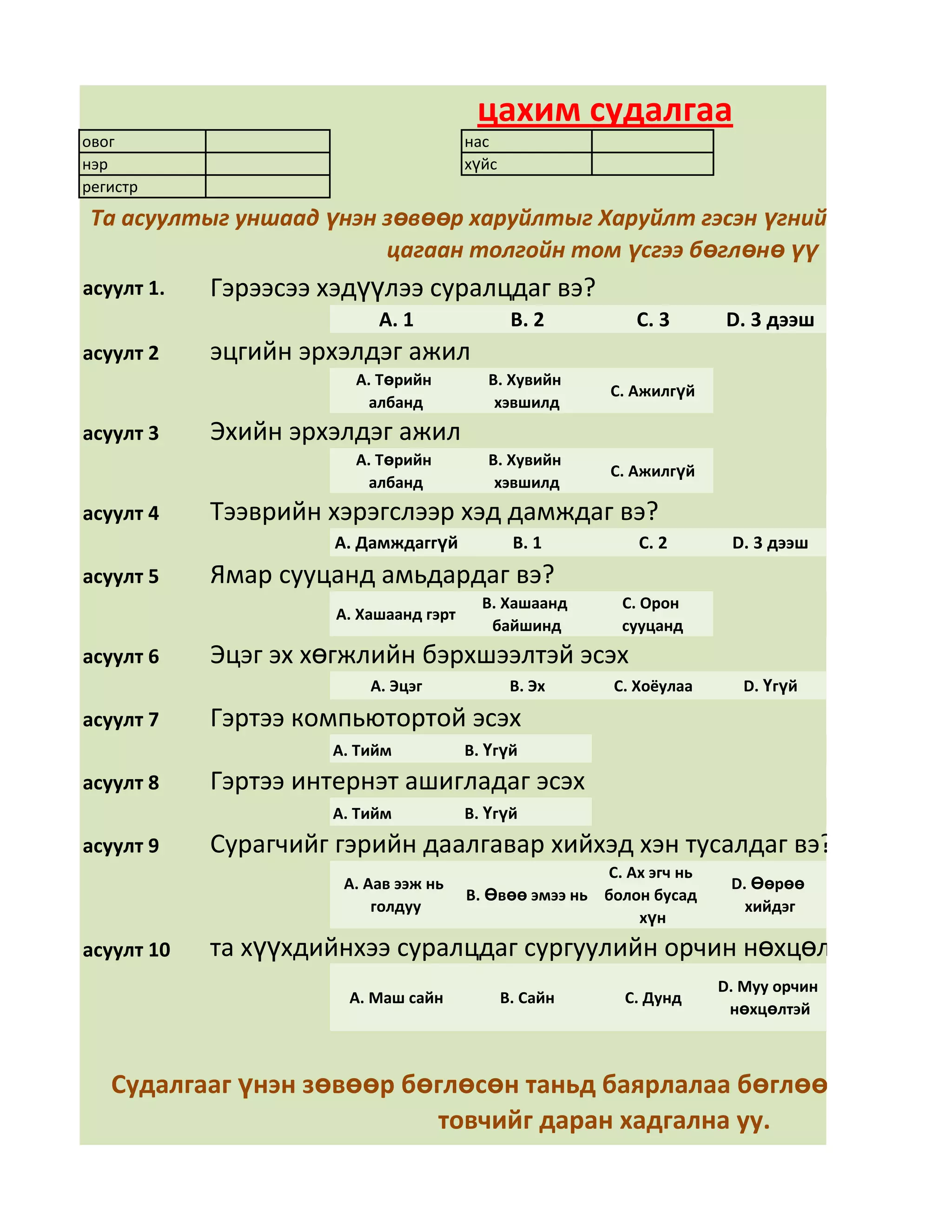 цахим судалгаа
овог                                    нас
нэр                                     хүйс
регистр
 Та асуултыг уншаад үнэн зөвөөр харуйлтыг Харуйлт гэсэн үгний арын дөрвө
                         цагаан толгойн том үсгээ бөглөнө үү
асуулт 1.   Гэрээсээ хэдүүлээ суралцдаг вэ?
                           А. 1                 В. 2        С. 3       D. 3 дээш
асуулт 2    эцгийн эрхэлдэг ажил
                        А. Төрийн          В. Хувийн
                                                         С. Ажилгүй
                         албанд             хэвшилд
асуулт 3    Эхийн эрхэлдэг ажил
                        А. Төрийн          В. Хувийн
                                                         С. Ажилгүй
                         албанд             хэвшилд
асуулт 4    Тээврийн хэрэгслээр хэд дамждаг вэ?
                      А. Дамждаггүй             В. 1        С. 2        D. 3 дээш
асуулт 5    Ямар сууцанд амьдардаг вэ?
                                          В. Хашаанд      С. Орон
                      А. Хашаанд гэрт
                                           байшинд        сууцанд
асуулт 6    Эцэг эх хөгжлийн бэрхшээлтэй эсэх
                          А. Эцэг               В. Эх    С. Хоёулаа       D. Үгүй

асуулт 7    Гэртээ компьютортой эсэх
                     А. Тийм            В. Үгүй
асуулт 8    Гэртээ интернэт ашигладаг эсэх
                     А. Тийм            В. Үгүй
асуулт 9    Сурагчийг гэрийн даалгавар хийхэд хэн тусалдаг вэ?
                                                        С. Ах эгч нь
                      А. Аав ээж нь                                     D. Өөрөө
                                        В. Өвөө эмээ нь болон бусад
                          голдуу                                          хийдэг
                                                            хүн
асуулт 10   та хүүхдийнхээ суралцдаг сургуулийн орчин нөхцөлд үнэлгээ ө
                                                                       D. Муу орчин
                       А. Маш сайн             В. Сайн     С. Дунд
                                                                        нөхцөлтэй



   Судалгааг үнэн зөвөөр бөглөсөн таньд баярлалаа бөглөөд дууссан
                           товчийг даран хадгална уу.
 