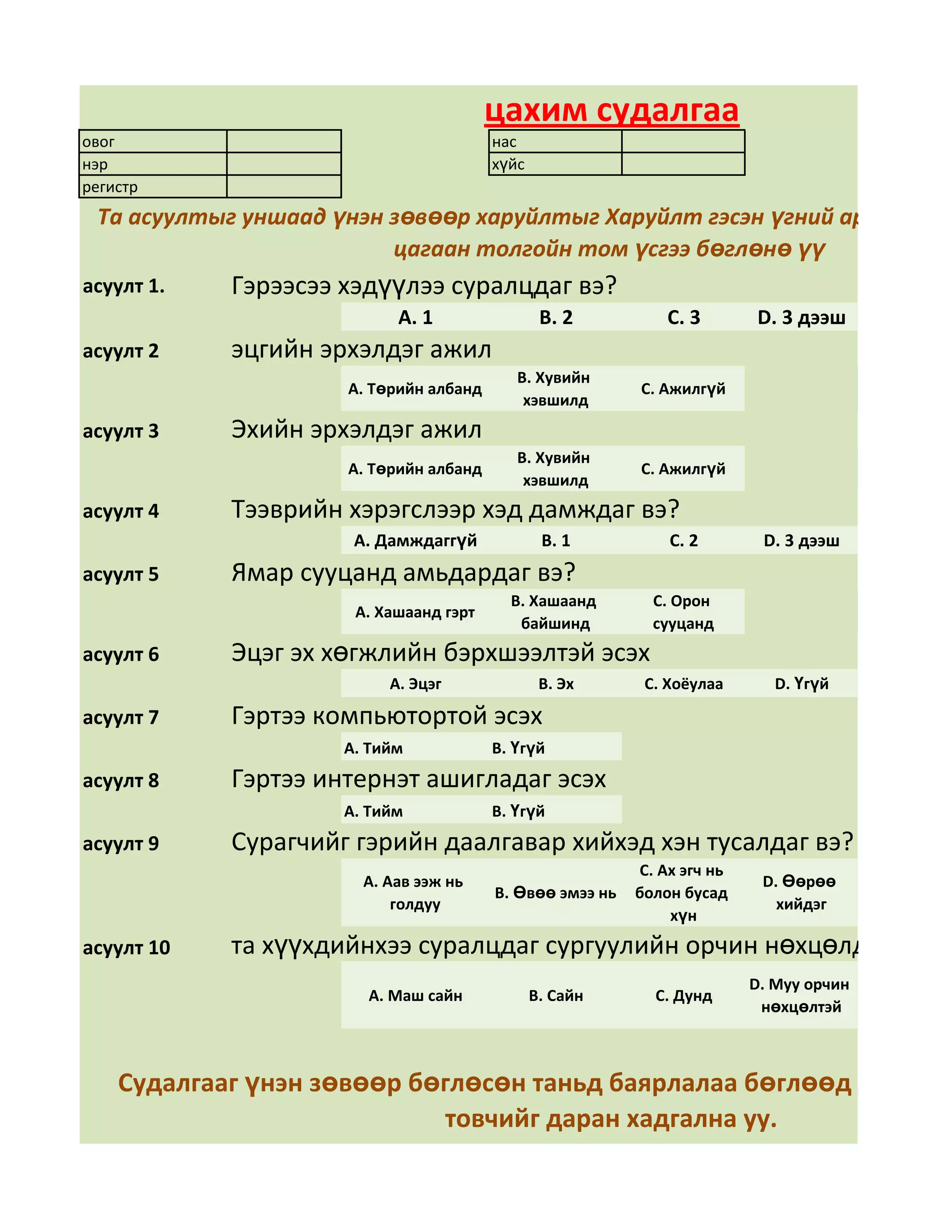 цахим судалгаа
овог                                    нас
нэр                                     хүйс
регистр
 Та асуултыг уншаад үнэн зөвөөр харуйлтыг Харуйлт гэсэн үгний арын дөрв
                         цагаан толгойн том үсгээ бөглөнө үү
асуулт 1.   Гэрээсээ хэдүүлээ суралцдаг вэ?
                           А. 1                 В. 2          С. 3       D. 3 дээш
асуулт 2    эцгийн эрхэлдэг ажил
                                           В. Хувийн
                     А. Төрийн албанд                     С. Ажилгүй
                                            хэвшилд
асуулт 3    Эхийн эрхэлдэг ажил
                                           В. Хувийн
                     А. Төрийн албанд                     С. Ажилгүй
                                            хэвшилд
асуулт 4    Тээврийн хэрэгслээр хэд дамждаг вэ?
                      А. Дамждаггүй             В. 1          С. 2        D. 3 дээш
асуулт 5    Ямар сууцанд амьдардаг вэ?
                                          В. Хашаанд        С. Орон
                      А. Хашаанд гэрт
                                           байшинд          сууцанд
асуулт 6    Эцэг эх хөгжлийн бэрхшээлтэй эсэх
                          А. Эцэг               В. Эх      С. Хоёулаа       D. Үгүй

асуулт 7    Гэртээ компьютортой эсэх
                     А. Тийм            В. Үгүй
асуулт 8    Гэртээ интернэт ашигладаг эсэх
                     А. Тийм            В. Үгүй
асуулт 9    Сурагчийг гэрийн даалгавар хийхэд хэн тусалдаг вэ?
                                                          С. Ах эгч нь
                       А. Аав ээж нь                                      D. Өөрөө
                                        В. Өвөө эмээ нь   болон бусад
                           голдуу                                           хийдэг
                                                              хүн
асуулт 10   та хүүхдийнхээ суралцдаг сургуулийн орчин нөхцөлд үнэлгээ
                                                                         D. Муу орчин
                       А. Маш сайн             В. Сайн      С. Дунд
                                                                          нөхцөлтэй



    Судалгааг үнэн зөвөөр бөглөсөн таньд баярлалаа бөглөөд дууссан
                            товчийг даран хадгална уу.
 