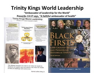 Trinity Kings World Leadership
“Ambassador of Leadership for the World”
Proverbs 13:17 says, “A faithful ambassador of health”
 