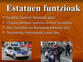 Estatuen funtzioak Hainbat funtzio betetzen dute: -Ordena publikoa zaintzen du bere lurraldean. -Bere lurraldea eta herritarrak babesten ditu. -Nazioarteko harremanak izaten ditu. 