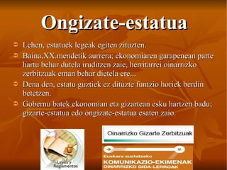 Ongizate-estatua Lehen, estatuek legeak egiten zituzten. Baina,XX.mendetik aurrera; ekonomiaren garapenean parte hartu behar dutela iruditzen zaie, herritarrei oinarrizko zerbitzuak eman behar dietela ere... Dena den, estatu guztiek ez dituzte funtzio horiek berdin betetzen. Gobernu batek ekonomian eta gizartean esku hartzen badu; gizarte-estatua edo ongizate-estatua esaten zaio. 