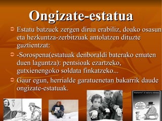 Ongizate-estatua Estatu batzuek zergen dirua erabiliz, doako osasun eta hezkuntza-zerbitzuak antolatzen dituzte guztientzat: -Sorospena(estatuak denboraldi baterako ematen duen laguntza): pentsioak ezartzeko, gutxienengoko soldata finkatzeko... Gaur egun, herrialde garatuenetan bakarrik daude ongizate-estatuak. 
