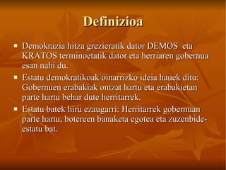 Definizioa Demokrazia hitza grezieratik dator DEMOS  eta  KRATOS terminoetatik dator eta herriaren gobernua esan nahi du.  Estatu demokratikoak oinarrizko ideia hauek ditu: Gobernuen erabakiak ontzat hartu eta erabakietan parte hartu behar dute herritarrek. Estatu batek hiru ezaugarri: Herritarrek gobernuan parte hartu, botereen banaketa egotea eta zuzenbide- estatu bat.   