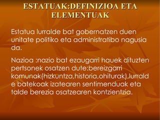 ESTATUAK:DEFINIZIOA ETA ELEMENTUAK Estatua lurralde bat gobernatzen duen unitate politiko eta administratibo nagusia da. Nazioa :nazio bat ezaugarri hauek dituzten pertsonek osatzen dute:bereizgarri komunak(hizkuntza,historia,ohiturak),lurralde batekoak izatearen sentimenduak eta talde berezia osatzearen kontzientzia. 