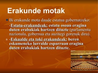 Bi erakunde mota daude estatua gobernatzeko: - Estatu-erakundeak:  estatu osoan eragina duten erabakiak hartzen dituzte  (parlamentu nazionala, gobernua eta auzitegi gorenak dira). - Eskualde eta toki erakundeak:  beren eskumeneko lurralde esparruan eragina duten erabakiak hartzen dituzte. Erakunde motak 