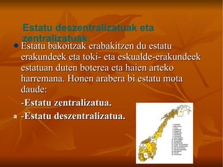 Estatu bakoitzak erabakitzen du estatu erakundeek eta toki- eta eskualde-erakundeek estatuan duten boterea eta haien arteko harremana. Honen arabera bi estatu mota daude: - Estatu zentralizatua. - Estatu deszentralizatua.   Estatu deszentralizatuak eta zentralizatuak. 