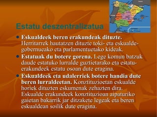 Eskualdeek beren erakundeak dituzte.  Herritarrek hautatzen dituzte toki- eta eskualde-gobernueako eta parlamentuetako kideak. Estatuak du botere gorena.  Lege komun batzuk daude estatuko lurralde guztietarako eta estatu-erakundeek estatu osoan dute eragina. Eskualdeek eta udalerriek botere handia dute beren lurraldeetan.  Konztituzioetan eskualde horiek dituzten eskumenak zehazten dira. Eskualde erakundeek konztituzioan aipaturiko gaietan bakarrik jar ditzakete legeak eta beren eskualdean soilik dute eragina. Estatu deszentralizatua 