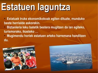 Estatuen laguntza Estatuek truke ekonomikokoak egiten dituzte, munduko beste herrialde askorekin. Biztanleria leku batetik bestera mugitzen da lan egiteko, turismorako, ikasteko … Mugimendu horiek estatuen arteko harremana handitzen du.   