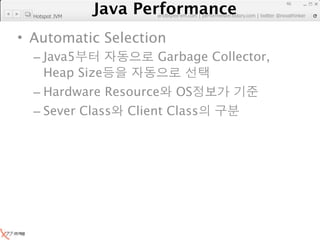 Java Performance
                                                                   46
                Java Performance Fundamental | twitter @novathinker
                             artdb@ex-em.com | performeister.tistory.com
  Hotspot JVM



• Automatic Selection
  – Java5                          Garbage Collector,
    Heap Size
  – Hardware Resource                   OS
  – Sever Class             Client Class
 