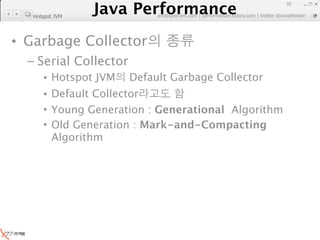 Java Performance
                                                                    50
                 Java Performance Fundamental | twitter @novathinker
                              artdb@ex-em.com | performeister.tistory.com
   Hotspot JVM




• Garbage Collector
  – Serial Collector
      • Hotspot JVM          Default Garbage Collector
      • Default Collector
      • Young Generation : Generational Algorithm
      • Old Generation : Mark-and-Compacting
        Algorithm
 