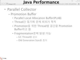 Java Performance
                                                                     63
                  Java Performance Fundamental | twitter @novathinker
                               artdb@ex-em.com | performeister.tistory.com
  Hotspot JVM



• Parallel Collector
  – Promotion Buffer
        • Parallel Local Allocation Buffer(PLAB)
        • Thread
        • Promotion                Thread               Promotion
          Buffer
        • Fragmentation
                – GC Thread
                – Old Generation Size
 