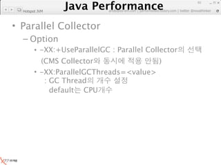 Java Performance
                                                                   65
                Java Performance Fundamental | twitter @novathinker
                             artdb@ex-em.com | performeister.tistory.com
  Hotspot JVM



• Parallel Collector
  – Option
        • -XX:+UseParallelGC : Parallel Collector
          (CMS Collector                )
        • -XX:ParallelGCThreads=<value>
           : GC Thread
             default CPU
 