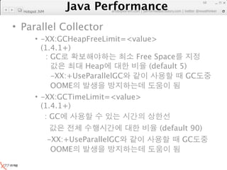 Java Performance
                                                                    68
                 Java Performance Fundamental | twitter @novathinker
                              artdb@ex-em.com | performeister.tistory.com
  Hotspot JVM



• Parallel Collector
        • -XX:GCHeapFreeLimit=<value>
          (1.4.1+)
           : GC                 Free Space
                     Heap          (default 5)
             -XX:+UseParallelGC              GC
             OOME
        • -XX:GCTimeLimit=<value>
          (1.4.1+)
           : GC
                                                     (default 90)
                -XX:+UseParallelGC                         GC
                 OOME
 