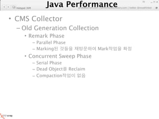 Java Performance
                                                                     78
                  Java Performance Fundamental | twitter @novathinker
                               artdb@ex-em.com | performeister.tistory.com
  Hotspot JVM



• CMS Collector
  – Old Generation Collection
        • Remark Phase
                – Parallel Phase
                – Marking                      Mark
        • Concurrent Sweep Phase
                – Serial Phase
                – Dead Object      Reclaim
                – Compaction
 