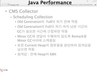 Java Performance
                                                                   83
                Java Performance Fundamental | twitter @novathinker
                             artdb@ex-em.com | performeister.tistory.com
  Hotspot JVM



• CMS Collector
  – Scheduling Collection
        • Old Generation          Full
        • Old Generation         Full
          GC
        • Minor GC                                     Remark
          Minor GC
        •     Current Heap

        •          :       Heap      68%
 