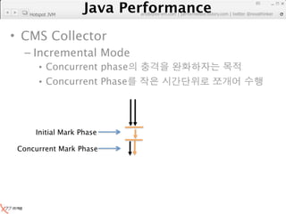Java Performance
                                                                     85
                  Java Performance Fundamental | twitter @novathinker
                               artdb@ex-em.com | performeister.tistory.com
    Hotspot JVM




• CMS Collector
  – Incremental Mode
       • Concurrent phase
       • Concurrent Phase




      Initial Mark Phase

 Concurrent Mark Phase
 