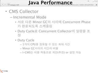 Java Performance
                                                                     86
                  Java Performance Fundamental | twitter @novathinker
                               artdb@ex-em.com | performeister.tistory.com
  Hotspot JVM



• CMS Collector
  – Incremental Mode
        •                Minor GC                Concurrent Phase

        • Duty Cycle          Concurrent Collector

        • Duty Cycle
                –1     CPU
                – Minor GC
                – I-CMS                      (    ) or
 