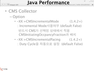 Java Performance
                                                                     87
                  Java Performance Fundamental | twitter @novathinker
                               artdb@ex-em.com | performeister.tistory.com
  Hotspot JVM



• CMS Collector
  – Option
        • -XX:+CMSIncrementalMode       (1.4.2+)
          : Incremental Mode      (default False)
                      CMS
                CMSInitiatingOccpancyFraction
        • -XX:+CMSIncrementalPacing      (1.4.2+)
          : Duty Cycle              (default False)
 