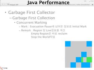 Java Performance
                                                                     101
                  Java Performance Fundamental | twitter @novathinker
                               artdb@ex-em.com | performeister.tistory.com
  Hotspot JVM




• Garbage First Collector
  – Garbage First Collection
       • Concurrent Marking
                – Mark : Evacuation Pause                  Initial Mark
                – Remark : Region    Live
                          Empty Region         reclaim
                          Stop the World
 