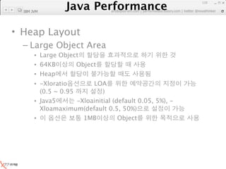 Java Performance
                                                                110
             Java Performance Fundamental | twitter @novathinker
                          artdb@ex-em.com | performeister.tistory.com
  IBM JVM




• Heap Layout
  – Large Object Area
       • Large Object
       • 64KB       Object
       • Heap
       • -Xloratio        LOA
         (0.5 ~ 0.95          )
       • Java5       -Xloainitial (default 0.05, 5%), -
         Xloamaximum(default 0.5, 50%)
       •               1MB          Object
 