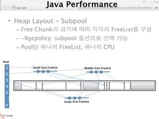 Java Performance
                                                                                         112
                    Java Performance Fundamental | twitter @novathinker
                                 artdb@ex-em.com | performeister.tistory.com
       IBM JVM




   • Heap Layout - Subpool
       – Free Chunk                                                           FreeList
       – -Xgcpolicy: subpool
       – Pool                          FreeList,                     CPU

Pool

 1               Small Size Freelist                   Middle Size Freelist

 2
 3
 4
 5
 …




                                        Large Size Freelist
 n
 