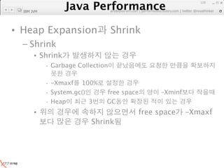Java Performance
                                                                 119
              Java Performance Fundamental | twitter @novathinker
                           artdb@ex-em.com | performeister.tistory.com
  IBM JVM




• Heap Expansion                   Shrink
  – Shrink
       • Shrink
            · Garbage Collection

            · -Xmaxf 100%
            · System.gc()       free space         –Xminf
            · Heap        3     GC
       •                                   free space       –Xmaxf
                           Shrink
 