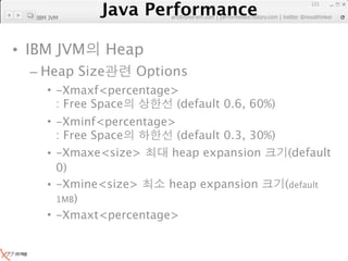Java Performance
                                                               121
            Java Performance Fundamental | twitter @novathinker
                         artdb@ex-em.com | performeister.tistory.com
  IBM JVM




• IBM JVM        Heap
  – Heap Size          Options
     • -Xmaxf<percentage>
       : Free Space      (default 0.6, 60%)
     • -Xminf<percentage>
       : Free Space       (default 0.3, 30%)
     • -Xmaxe<size>      heap expansion       (default
       0)
     • -Xmine<size>     heap expansion       (default
       1MB)
     • -Xmaxt<percentage>
 