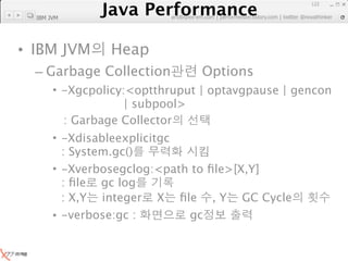 Java Performance
                                                               122
            Java Performance Fundamental | twitter @novathinker
                         artdb@ex-em.com | performeister.tistory.com
  IBM JVM




• IBM JVM         Heap
  – Garbage Collection                Options
       • -Xgcpolicy:<optthruput | optavgpause | gencon
                    | subpool>
         : Garbage Collector
       • -Xdisableexplicitgc
         : System.gc()
       • -Xverbosegclog:<path to ﬁle>[X,Y]
         : ﬁle gc log
         : X,Y integer X ﬁle , Y GC Cycle
       • -verbose:gc :       gc
 