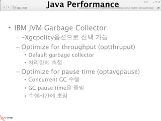 Java Performance
                                                               125
            Java Performance Fundamental | twitter @novathinker
                         artdb@ex-em.com | performeister.tistory.com
  IBM JVM




• IBM JVM Garbage Collector
  – -Xgcpolicy
  – Optimize for throughput (optthruput)
       • Default garbage collector
       •
  – Optimize for pause time (optavgpause)
       • Concurrent GC
       • GC pause time
       •
 