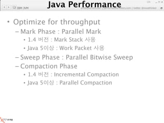Java Performance
                                                                131

  IBM JVM
             Java Performance Fundamental | twitter @novathinker
                          artdb@ex-em.com | performeister.tistory.com




• Optimize for throughput
  – Mark Phase : Parallel Mark
     • 1.4        : Mark Stack
     • Java 5        : Work Packet
  – Sweep Phase : Parallel Bitwise Sweep
  – Compaction Phase
     • 1.4        : Incremental Compaction
     • Java 5        : Parallel Compaction
 